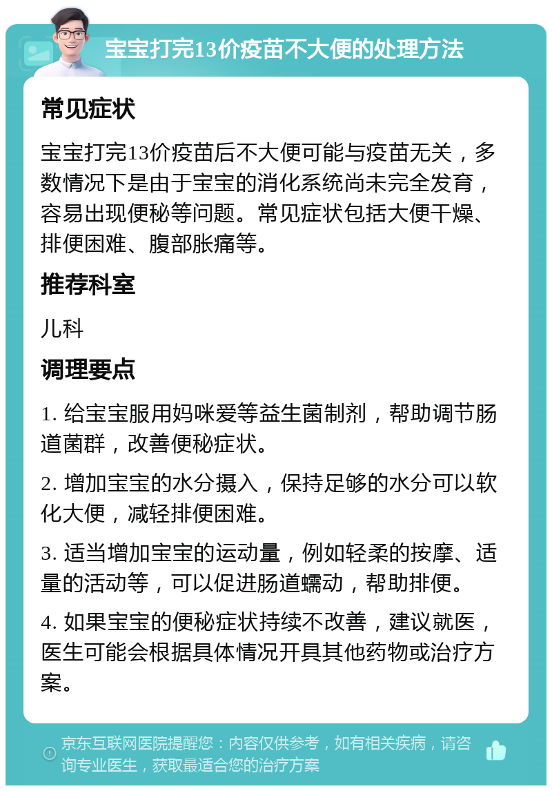 宝宝打完13价疫苗不大便的处理方法 常见症状 宝宝打完13价疫苗后不大便可能与疫苗无关，多数情况下是由于宝宝的消化系统尚未完全发育，容易出现便秘等问题。常见症状包括大便干燥、排便困难、腹部胀痛等。 推荐科室 儿科 调理要点 1. 给宝宝服用妈咪爱等益生菌制剂，帮助调节肠道菌群，改善便秘症状。 2. 增加宝宝的水分摄入，保持足够的水分可以软化大便，减轻排便困难。 3. 适当增加宝宝的运动量，例如轻柔的按摩、适量的活动等，可以促进肠道蠕动，帮助排便。 4. 如果宝宝的便秘症状持续不改善，建议就医，医生可能会根据具体情况开具其他药物或治疗方案。