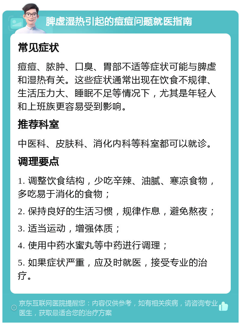 脾虚湿热引起的痘痘问题就医指南 常见症状 痘痘、脓肿、口臭、胃部不适等症状可能与脾虚和湿热有关。这些症状通常出现在饮食不规律、生活压力大、睡眠不足等情况下，尤其是年轻人和上班族更容易受到影响。 推荐科室 中医科、皮肤科、消化内科等科室都可以就诊。 调理要点 1. 调整饮食结构，少吃辛辣、油腻、寒凉食物，多吃易于消化的食物； 2. 保持良好的生活习惯，规律作息，避免熬夜； 3. 适当运动，增强体质； 4. 使用中药水蜜丸等中药进行调理； 5. 如果症状严重，应及时就医，接受专业的治疗。