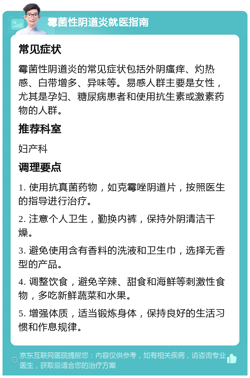 霉菌性阴道炎就医指南 常见症状 霉菌性阴道炎的常见症状包括外阴瘙痒、灼热感、白带增多、异味等。易感人群主要是女性，尤其是孕妇、糖尿病患者和使用抗生素或激素药物的人群。 推荐科室 妇产科 调理要点 1. 使用抗真菌药物，如克霉唑阴道片，按照医生的指导进行治疗。 2. 注意个人卫生，勤换内裤，保持外阴清洁干燥。 3. 避免使用含有香料的洗液和卫生巾，选择无香型的产品。 4. 调整饮食，避免辛辣、甜食和海鲜等刺激性食物，多吃新鲜蔬菜和水果。 5. 增强体质，适当锻炼身体，保持良好的生活习惯和作息规律。