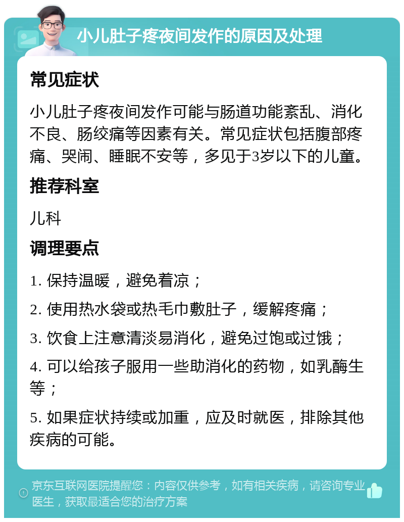 小儿肚子疼夜间发作的原因及处理 常见症状 小儿肚子疼夜间发作可能与肠道功能紊乱、消化不良、肠绞痛等因素有关。常见症状包括腹部疼痛、哭闹、睡眠不安等，多见于3岁以下的儿童。 推荐科室 儿科 调理要点 1. 保持温暖，避免着凉； 2. 使用热水袋或热毛巾敷肚子，缓解疼痛； 3. 饮食上注意清淡易消化，避免过饱或过饿； 4. 可以给孩子服用一些助消化的药物，如乳酶生等； 5. 如果症状持续或加重，应及时就医，排除其他疾病的可能。