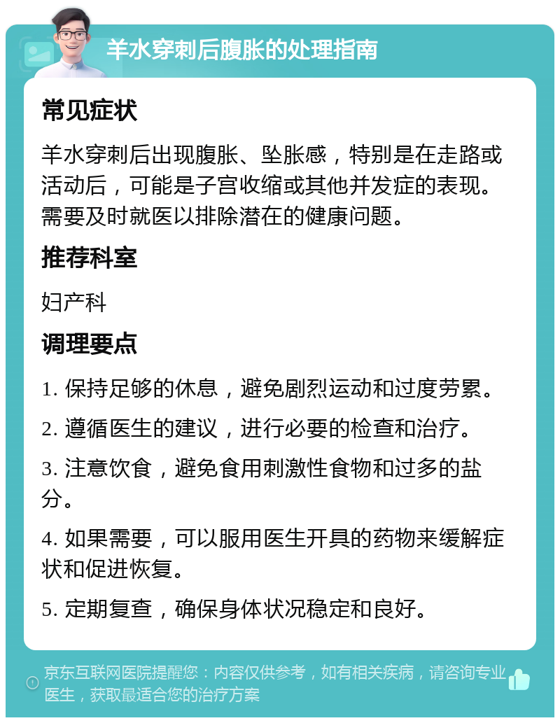 羊水穿刺后腹胀的处理指南 常见症状 羊水穿刺后出现腹胀、坠胀感，特别是在走路或活动后，可能是子宫收缩或其他并发症的表现。需要及时就医以排除潜在的健康问题。 推荐科室 妇产科 调理要点 1. 保持足够的休息，避免剧烈运动和过度劳累。 2. 遵循医生的建议，进行必要的检查和治疗。 3. 注意饮食，避免食用刺激性食物和过多的盐分。 4. 如果需要，可以服用医生开具的药物来缓解症状和促进恢复。 5. 定期复查，确保身体状况稳定和良好。