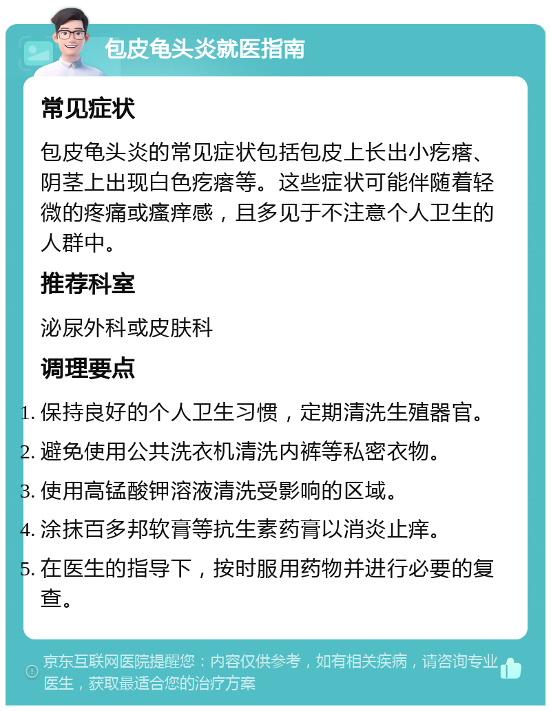 包皮龟头炎就医指南 常见症状 包皮龟头炎的常见症状包括包皮上长出小疙瘩、阴茎上出现白色疙瘩等。这些症状可能伴随着轻微的疼痛或瘙痒感，且多见于不注意个人卫生的人群中。 推荐科室 泌尿外科或皮肤科 调理要点 保持良好的个人卫生习惯，定期清洗生殖器官。 避免使用公共洗衣机清洗内裤等私密衣物。 使用高锰酸钾溶液清洗受影响的区域。 涂抹百多邦软膏等抗生素药膏以消炎止痒。 在医生的指导下，按时服用药物并进行必要的复查。