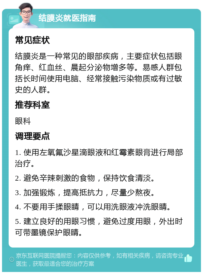 结膜炎就医指南 常见症状 结膜炎是一种常见的眼部疾病，主要症状包括眼角痒、红血丝、晨起分泌物增多等。易感人群包括长时间使用电脑、经常接触污染物质或有过敏史的人群。 推荐科室 眼科 调理要点 1. 使用左氧氟沙星滴眼液和红霉素眼膏进行局部治疗。 2. 避免辛辣刺激的食物，保持饮食清淡。 3. 加强锻炼，提高抵抗力，尽量少熬夜。 4. 不要用手揉眼睛，可以用洗眼液冲洗眼睛。 5. 建立良好的用眼习惯，避免过度用眼，外出时可带墨镜保护眼睛。