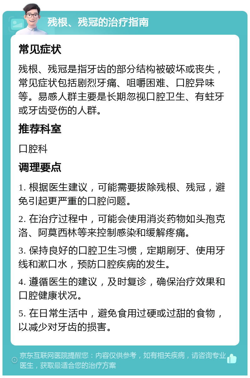 残根、残冠的治疗指南 常见症状 残根、残冠是指牙齿的部分结构被破坏或丧失，常见症状包括剧烈牙痛、咀嚼困难、口腔异味等。易感人群主要是长期忽视口腔卫生、有蛀牙或牙齿受伤的人群。 推荐科室 口腔科 调理要点 1. 根据医生建议，可能需要拔除残根、残冠，避免引起更严重的口腔问题。 2. 在治疗过程中，可能会使用消炎药物如头孢克洛、阿莫西林等来控制感染和缓解疼痛。 3. 保持良好的口腔卫生习惯，定期刷牙、使用牙线和漱口水，预防口腔疾病的发生。 4. 遵循医生的建议，及时复诊，确保治疗效果和口腔健康状况。 5. 在日常生活中，避免食用过硬或过甜的食物，以减少对牙齿的损害。