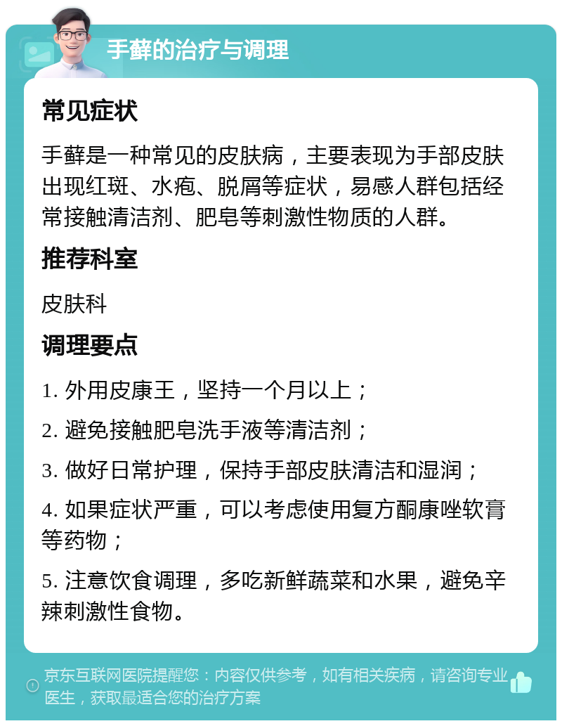 手藓的治疗与调理 常见症状 手藓是一种常见的皮肤病，主要表现为手部皮肤出现红斑、水疱、脱屑等症状，易感人群包括经常接触清洁剂、肥皂等刺激性物质的人群。 推荐科室 皮肤科 调理要点 1. 外用皮康王，坚持一个月以上； 2. 避免接触肥皂洗手液等清洁剂； 3. 做好日常护理，保持手部皮肤清洁和湿润； 4. 如果症状严重，可以考虑使用复方酮康唑软膏等药物； 5. 注意饮食调理，多吃新鲜蔬菜和水果，避免辛辣刺激性食物。