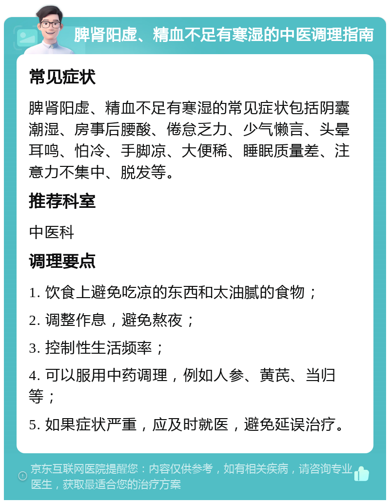 脾肾阳虚、精血不足有寒湿的中医调理指南 常见症状 脾肾阳虚、精血不足有寒湿的常见症状包括阴囊潮湿、房事后腰酸、倦怠乏力、少气懒言、头晕耳鸣、怕冷、手脚凉、大便稀、睡眠质量差、注意力不集中、脱发等。 推荐科室 中医科 调理要点 1. 饮食上避免吃凉的东西和太油腻的食物； 2. 调整作息，避免熬夜； 3. 控制性生活频率； 4. 可以服用中药调理，例如人参、黄芪、当归等； 5. 如果症状严重，应及时就医，避免延误治疗。