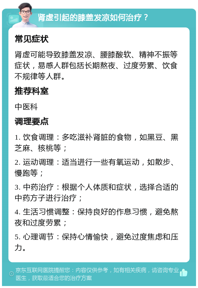 肾虚引起的膝盖发凉如何治疗？ 常见症状 肾虚可能导致膝盖发凉、腰膝酸软、精神不振等症状，易感人群包括长期熬夜、过度劳累、饮食不规律等人群。 推荐科室 中医科 调理要点 1. 饮食调理：多吃滋补肾脏的食物，如黑豆、黑芝麻、核桃等； 2. 运动调理：适当进行一些有氧运动，如散步、慢跑等； 3. 中药治疗：根据个人体质和症状，选择合适的中药方子进行治疗； 4. 生活习惯调整：保持良好的作息习惯，避免熬夜和过度劳累； 5. 心理调节：保持心情愉快，避免过度焦虑和压力。