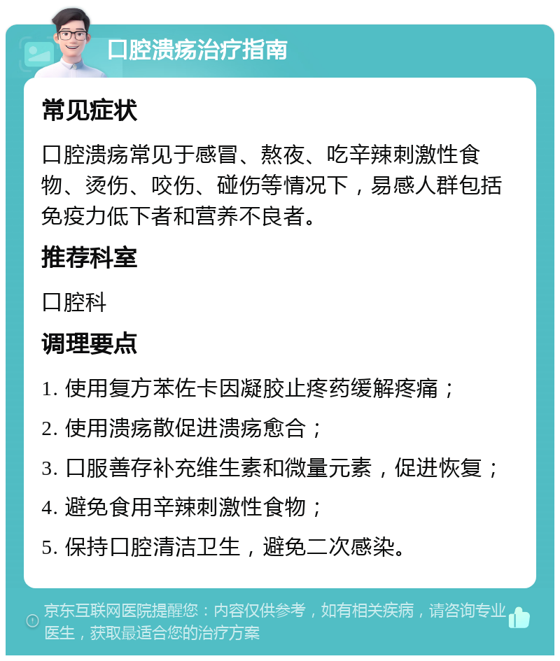 口腔溃疡治疗指南 常见症状 口腔溃疡常见于感冒、熬夜、吃辛辣刺激性食物、烫伤、咬伤、碰伤等情况下，易感人群包括免疫力低下者和营养不良者。 推荐科室 口腔科 调理要点 1. 使用复方苯佐卡因凝胶止疼药缓解疼痛； 2. 使用溃疡散促进溃疡愈合； 3. 口服善存补充维生素和微量元素，促进恢复； 4. 避免食用辛辣刺激性食物； 5. 保持口腔清洁卫生，避免二次感染。