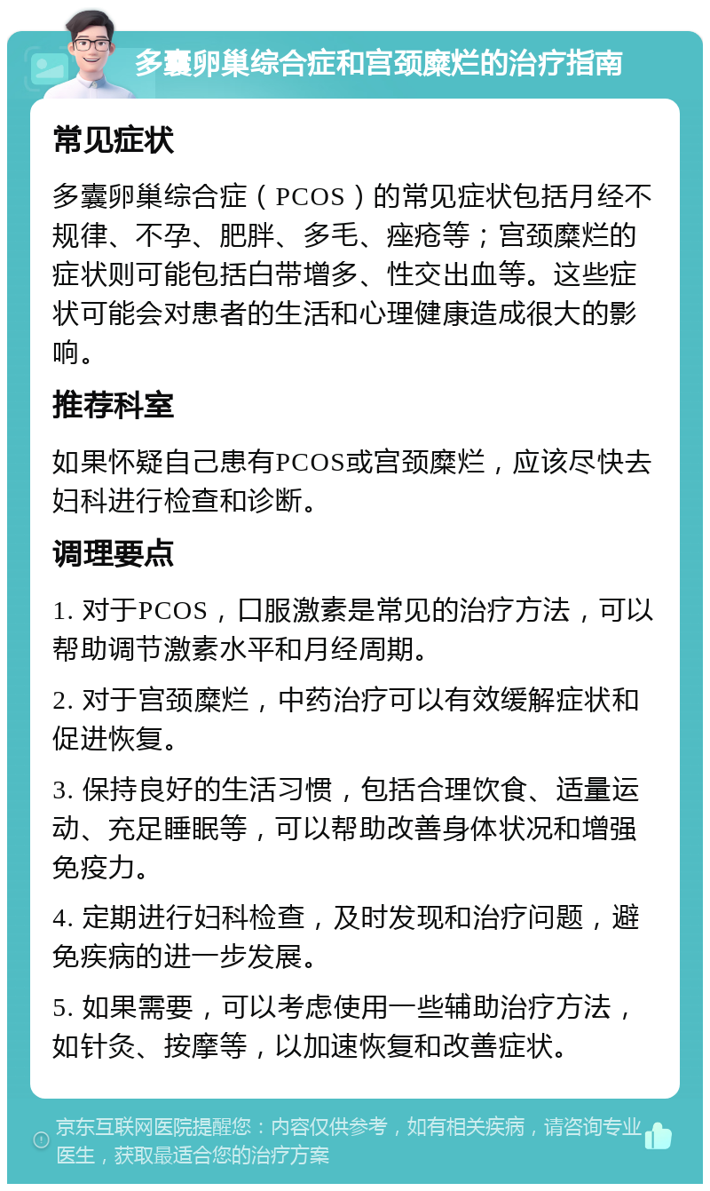 多囊卵巢综合症和宫颈糜烂的治疗指南 常见症状 多囊卵巢综合症（PCOS）的常见症状包括月经不规律、不孕、肥胖、多毛、痤疮等；宫颈糜烂的症状则可能包括白带增多、性交出血等。这些症状可能会对患者的生活和心理健康造成很大的影响。 推荐科室 如果怀疑自己患有PCOS或宫颈糜烂，应该尽快去妇科进行检查和诊断。 调理要点 1. 对于PCOS，口服激素是常见的治疗方法，可以帮助调节激素水平和月经周期。 2. 对于宫颈糜烂，中药治疗可以有效缓解症状和促进恢复。 3. 保持良好的生活习惯，包括合理饮食、适量运动、充足睡眠等，可以帮助改善身体状况和增强免疫力。 4. 定期进行妇科检查，及时发现和治疗问题，避免疾病的进一步发展。 5. 如果需要，可以考虑使用一些辅助治疗方法，如针灸、按摩等，以加速恢复和改善症状。