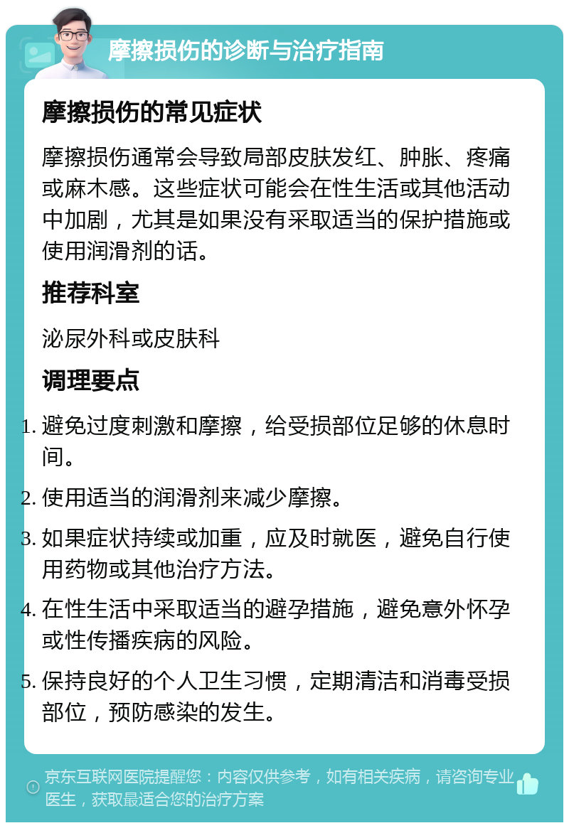 摩擦损伤的诊断与治疗指南 摩擦损伤的常见症状 摩擦损伤通常会导致局部皮肤发红、肿胀、疼痛或麻木感。这些症状可能会在性生活或其他活动中加剧，尤其是如果没有采取适当的保护措施或使用润滑剂的话。 推荐科室 泌尿外科或皮肤科 调理要点 避免过度刺激和摩擦，给受损部位足够的休息时间。 使用适当的润滑剂来减少摩擦。 如果症状持续或加重，应及时就医，避免自行使用药物或其他治疗方法。 在性生活中采取适当的避孕措施，避免意外怀孕或性传播疾病的风险。 保持良好的个人卫生习惯，定期清洁和消毒受损部位，预防感染的发生。