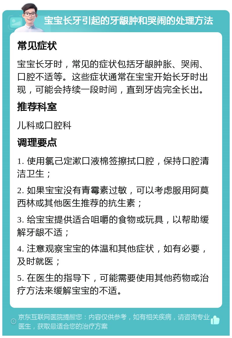 宝宝长牙引起的牙龈肿和哭闹的处理方法 常见症状 宝宝长牙时，常见的症状包括牙龈肿胀、哭闹、口腔不适等。这些症状通常在宝宝开始长牙时出现，可能会持续一段时间，直到牙齿完全长出。 推荐科室 儿科或口腔科 调理要点 1. 使用氯己定漱口液棉签擦拭口腔，保持口腔清洁卫生； 2. 如果宝宝没有青霉素过敏，可以考虑服用阿莫西林或其他医生推荐的抗生素； 3. 给宝宝提供适合咀嚼的食物或玩具，以帮助缓解牙龈不适； 4. 注意观察宝宝的体温和其他症状，如有必要，及时就医； 5. 在医生的指导下，可能需要使用其他药物或治疗方法来缓解宝宝的不适。