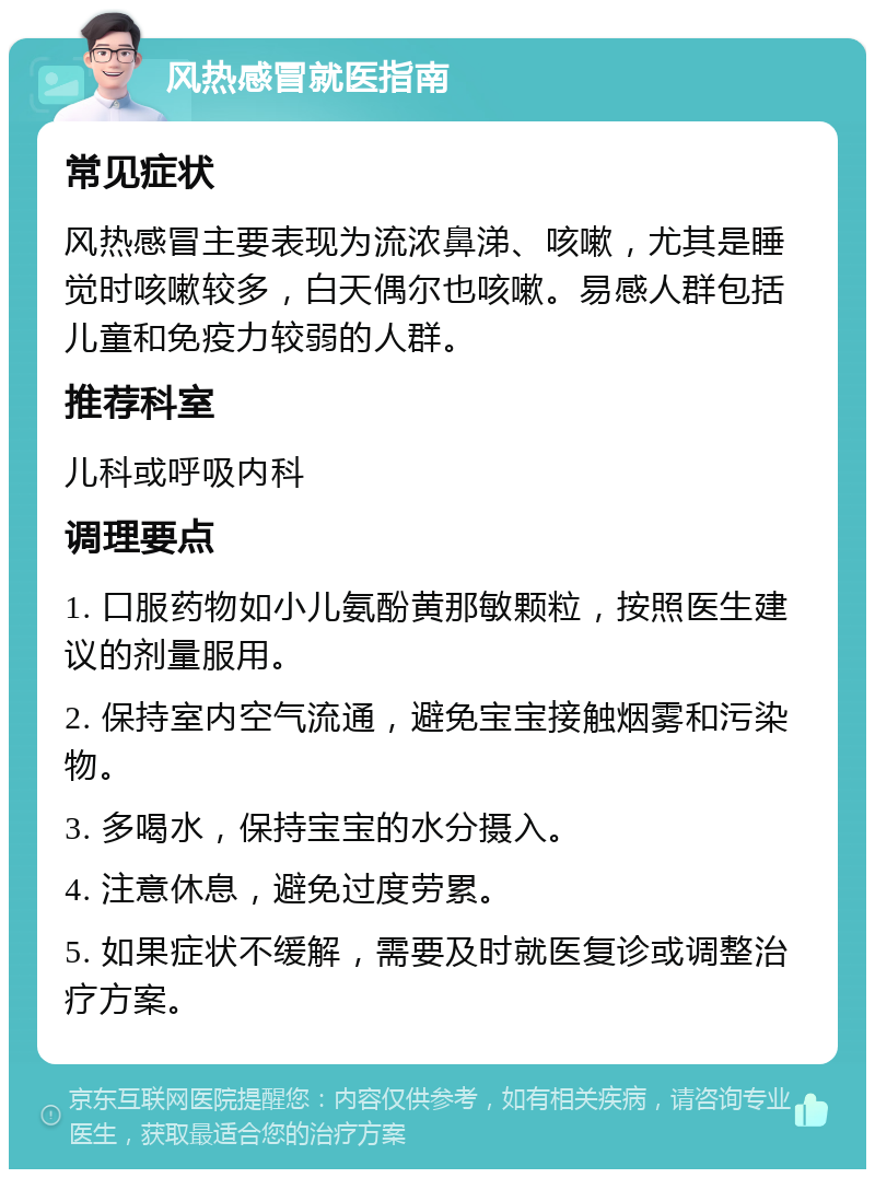 风热感冒就医指南 常见症状 风热感冒主要表现为流浓鼻涕、咳嗽，尤其是睡觉时咳嗽较多，白天偶尔也咳嗽。易感人群包括儿童和免疫力较弱的人群。 推荐科室 儿科或呼吸内科 调理要点 1. 口服药物如小儿氨酚黄那敏颗粒，按照医生建议的剂量服用。 2. 保持室内空气流通，避免宝宝接触烟雾和污染物。 3. 多喝水，保持宝宝的水分摄入。 4. 注意休息，避免过度劳累。 5. 如果症状不缓解，需要及时就医复诊或调整治疗方案。