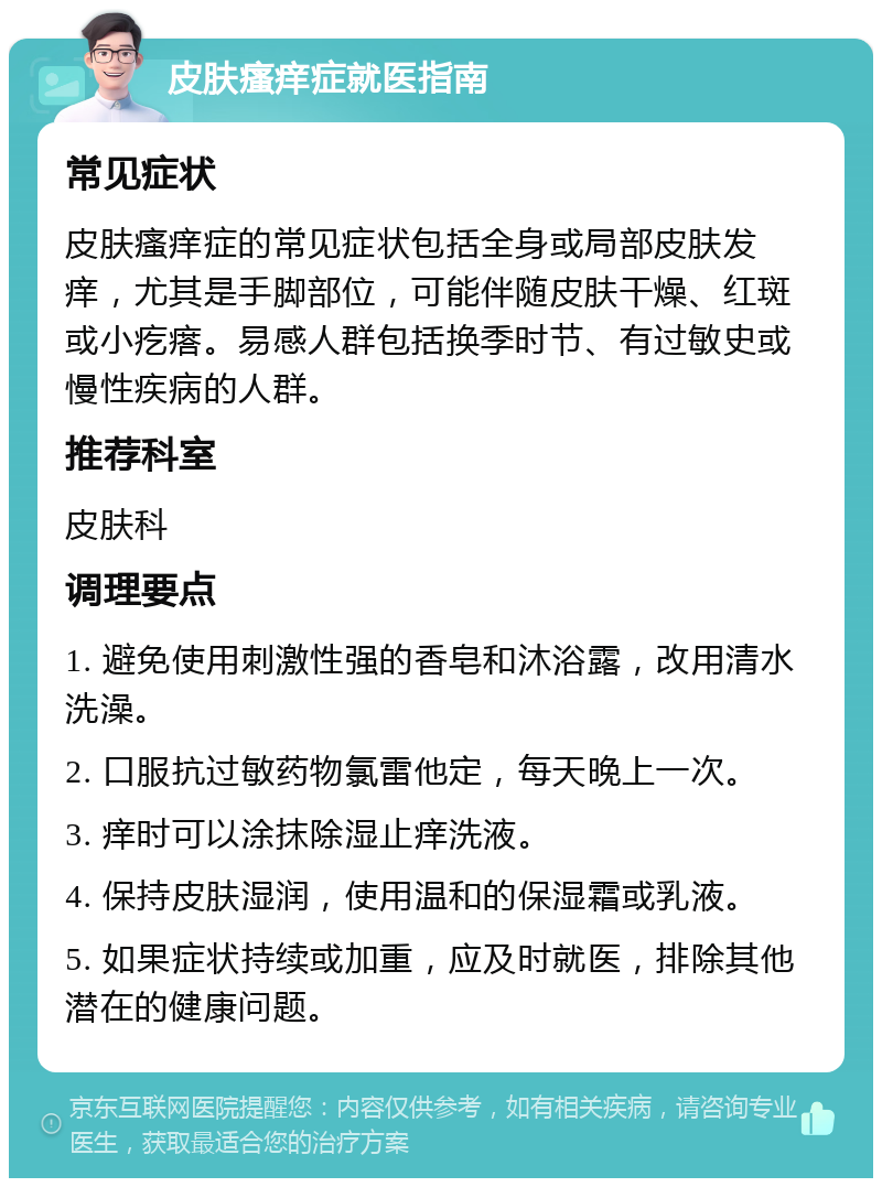 皮肤瘙痒症就医指南 常见症状 皮肤瘙痒症的常见症状包括全身或局部皮肤发痒，尤其是手脚部位，可能伴随皮肤干燥、红斑或小疙瘩。易感人群包括换季时节、有过敏史或慢性疾病的人群。 推荐科室 皮肤科 调理要点 1. 避免使用刺激性强的香皂和沐浴露，改用清水洗澡。 2. 口服抗过敏药物氯雷他定，每天晚上一次。 3. 痒时可以涂抹除湿止痒洗液。 4. 保持皮肤湿润，使用温和的保湿霜或乳液。 5. 如果症状持续或加重，应及时就医，排除其他潜在的健康问题。