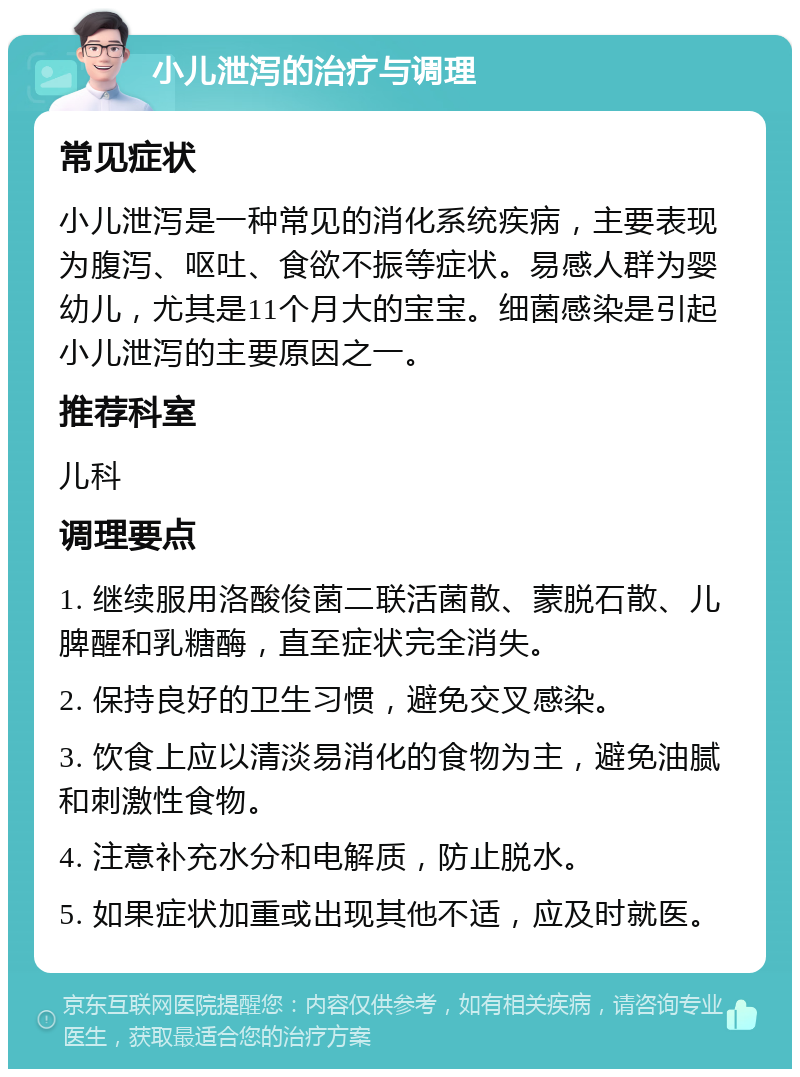 小儿泄泻的治疗与调理 常见症状 小儿泄泻是一种常见的消化系统疾病，主要表现为腹泻、呕吐、食欲不振等症状。易感人群为婴幼儿，尤其是11个月大的宝宝。细菌感染是引起小儿泄泻的主要原因之一。 推荐科室 儿科 调理要点 1. 继续服用洛酸俊菌二联活菌散、蒙脱石散、儿脾醒和乳糖酶，直至症状完全消失。 2. 保持良好的卫生习惯，避免交叉感染。 3. 饮食上应以清淡易消化的食物为主，避免油腻和刺激性食物。 4. 注意补充水分和电解质，防止脱水。 5. 如果症状加重或出现其他不适，应及时就医。