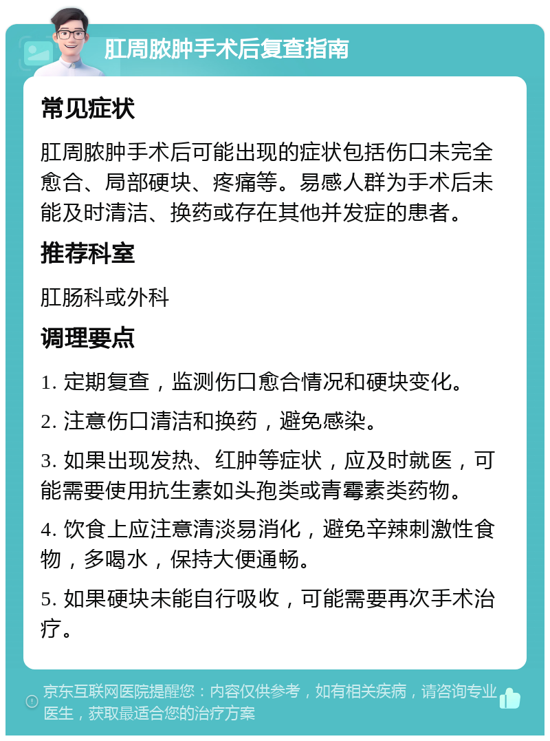 肛周脓肿手术后复查指南 常见症状 肛周脓肿手术后可能出现的症状包括伤口未完全愈合、局部硬块、疼痛等。易感人群为手术后未能及时清洁、换药或存在其他并发症的患者。 推荐科室 肛肠科或外科 调理要点 1. 定期复查，监测伤口愈合情况和硬块变化。 2. 注意伤口清洁和换药，避免感染。 3. 如果出现发热、红肿等症状，应及时就医，可能需要使用抗生素如头孢类或青霉素类药物。 4. 饮食上应注意清淡易消化，避免辛辣刺激性食物，多喝水，保持大便通畅。 5. 如果硬块未能自行吸收，可能需要再次手术治疗。