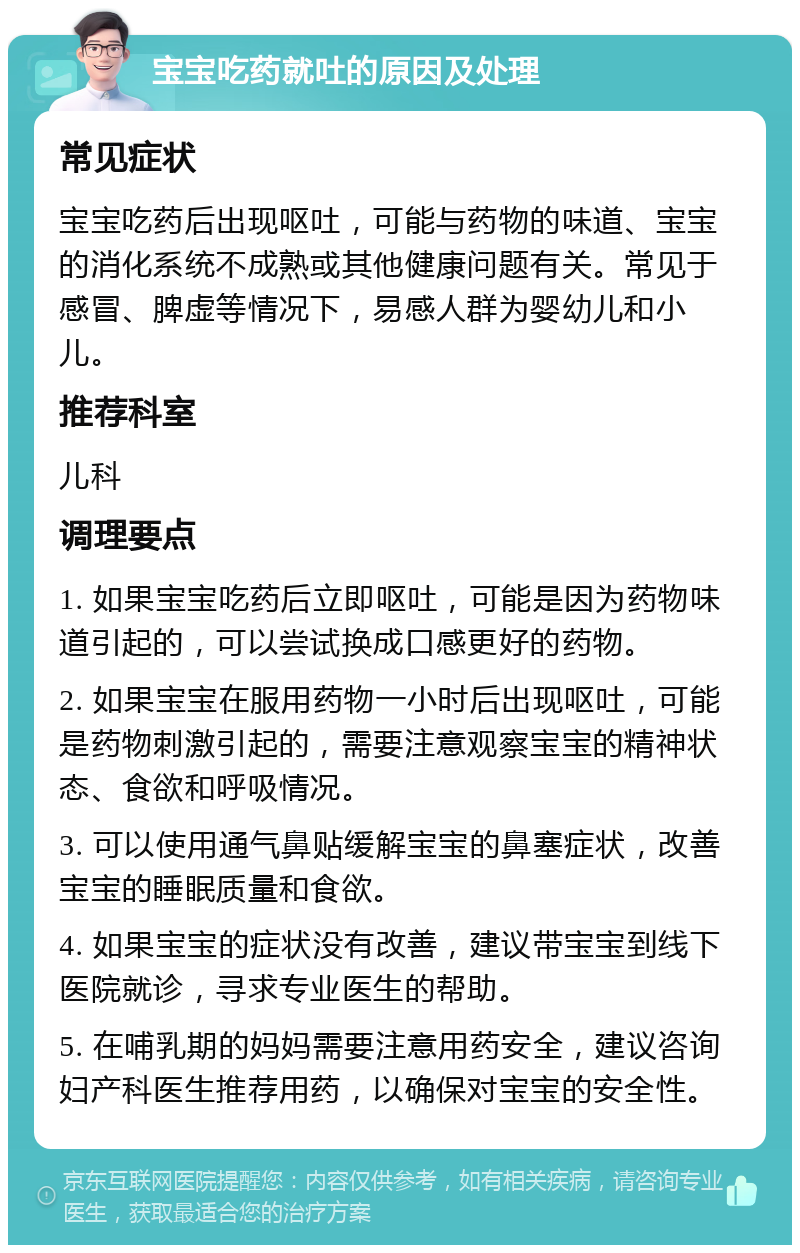 宝宝吃药就吐的原因及处理 常见症状 宝宝吃药后出现呕吐，可能与药物的味道、宝宝的消化系统不成熟或其他健康问题有关。常见于感冒、脾虚等情况下，易感人群为婴幼儿和小儿。 推荐科室 儿科 调理要点 1. 如果宝宝吃药后立即呕吐，可能是因为药物味道引起的，可以尝试换成口感更好的药物。 2. 如果宝宝在服用药物一小时后出现呕吐，可能是药物刺激引起的，需要注意观察宝宝的精神状态、食欲和呼吸情况。 3. 可以使用通气鼻贴缓解宝宝的鼻塞症状，改善宝宝的睡眠质量和食欲。 4. 如果宝宝的症状没有改善，建议带宝宝到线下医院就诊，寻求专业医生的帮助。 5. 在哺乳期的妈妈需要注意用药安全，建议咨询妇产科医生推荐用药，以确保对宝宝的安全性。