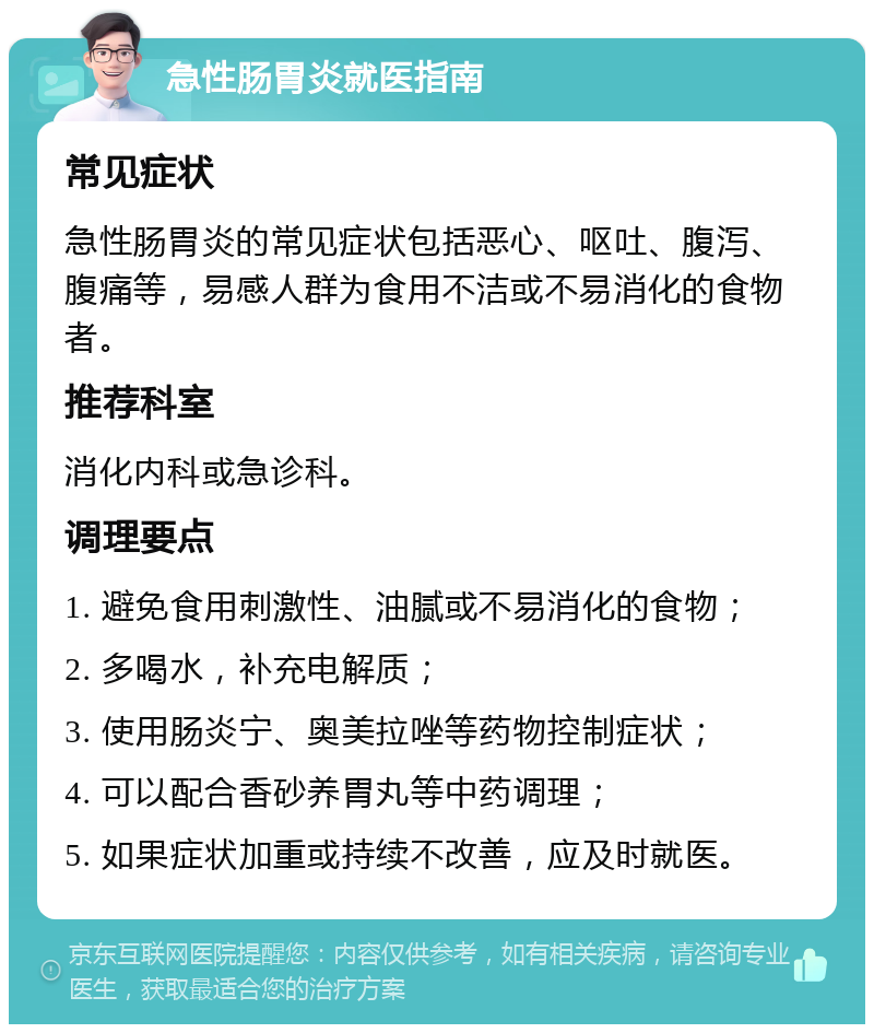 急性肠胃炎就医指南 常见症状 急性肠胃炎的常见症状包括恶心、呕吐、腹泻、腹痛等，易感人群为食用不洁或不易消化的食物者。 推荐科室 消化内科或急诊科。 调理要点 1. 避免食用刺激性、油腻或不易消化的食物； 2. 多喝水，补充电解质； 3. 使用肠炎宁、奥美拉唑等药物控制症状； 4. 可以配合香砂养胃丸等中药调理； 5. 如果症状加重或持续不改善，应及时就医。