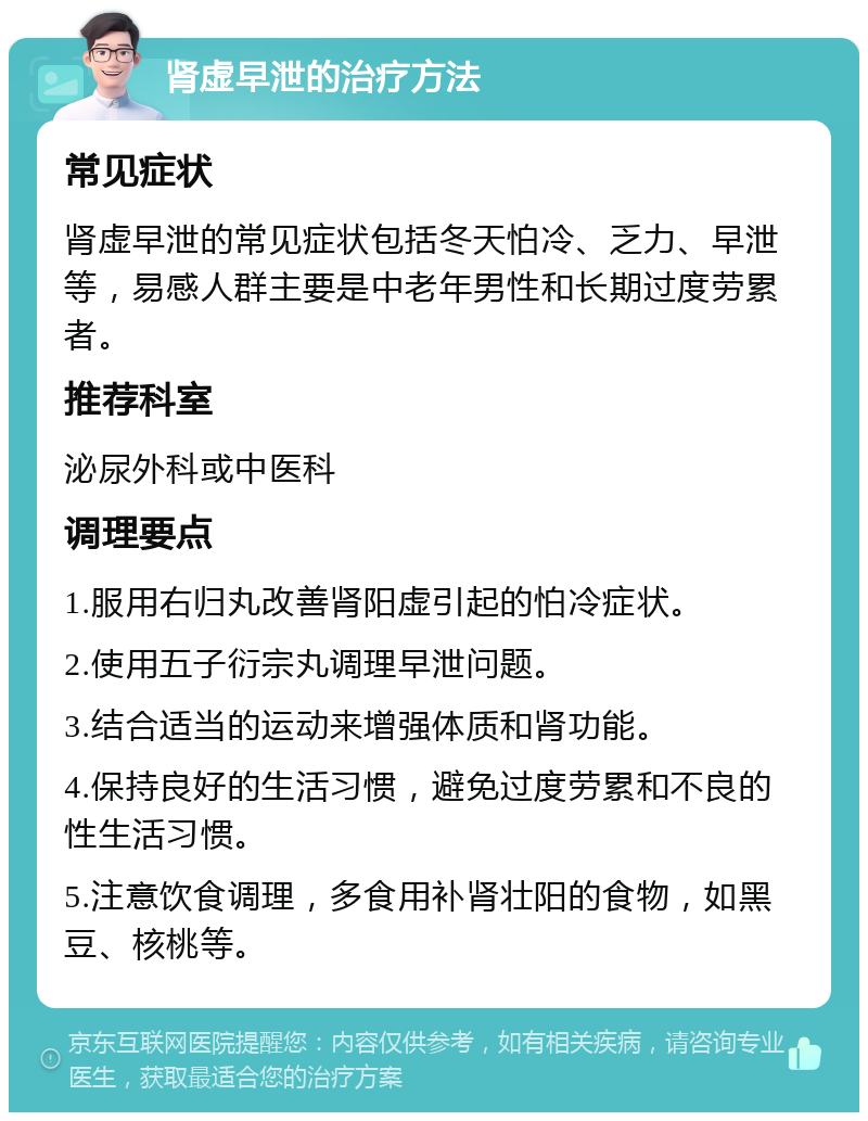 肾虚早泄的治疗方法 常见症状 肾虚早泄的常见症状包括冬天怕冷、乏力、早泄等，易感人群主要是中老年男性和长期过度劳累者。 推荐科室 泌尿外科或中医科 调理要点 1.服用右归丸改善肾阳虚引起的怕冷症状。 2.使用五子衍宗丸调理早泄问题。 3.结合适当的运动来增强体质和肾功能。 4.保持良好的生活习惯，避免过度劳累和不良的性生活习惯。 5.注意饮食调理，多食用补肾壮阳的食物，如黑豆、核桃等。