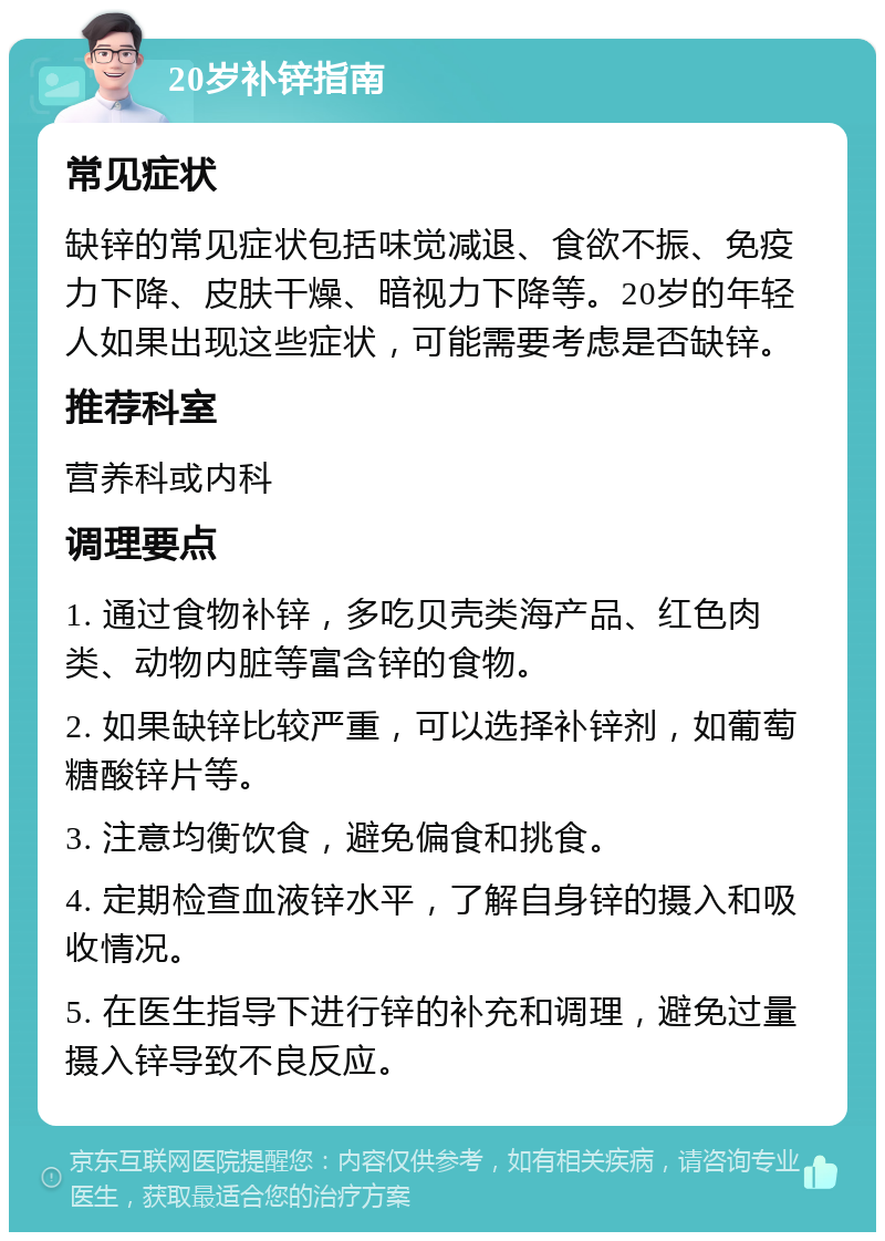 20岁补锌指南 常见症状 缺锌的常见症状包括味觉减退、食欲不振、免疫力下降、皮肤干燥、暗视力下降等。20岁的年轻人如果出现这些症状，可能需要考虑是否缺锌。 推荐科室 营养科或内科 调理要点 1. 通过食物补锌，多吃贝壳类海产品、红色肉类、动物内脏等富含锌的食物。 2. 如果缺锌比较严重，可以选择补锌剂，如葡萄糖酸锌片等。 3. 注意均衡饮食，避免偏食和挑食。 4. 定期检查血液锌水平，了解自身锌的摄入和吸收情况。 5. 在医生指导下进行锌的补充和调理，避免过量摄入锌导致不良反应。