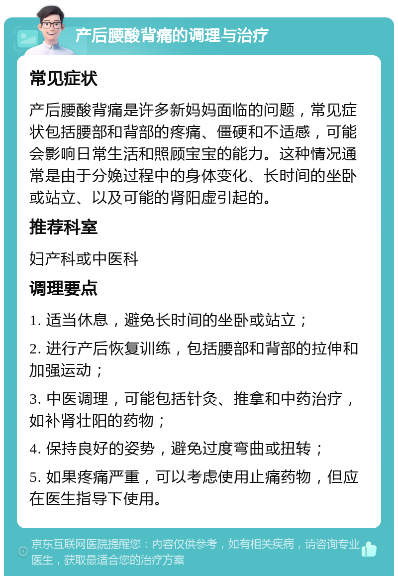 产后腰酸背痛的调理与治疗 常见症状 产后腰酸背痛是许多新妈妈面临的问题，常见症状包括腰部和背部的疼痛、僵硬和不适感，可能会影响日常生活和照顾宝宝的能力。这种情况通常是由于分娩过程中的身体变化、长时间的坐卧或站立、以及可能的肾阳虚引起的。 推荐科室 妇产科或中医科 调理要点 1. 适当休息，避免长时间的坐卧或站立； 2. 进行产后恢复训练，包括腰部和背部的拉伸和加强运动； 3. 中医调理，可能包括针灸、推拿和中药治疗，如补肾壮阳的药物； 4. 保持良好的姿势，避免过度弯曲或扭转； 5. 如果疼痛严重，可以考虑使用止痛药物，但应在医生指导下使用。