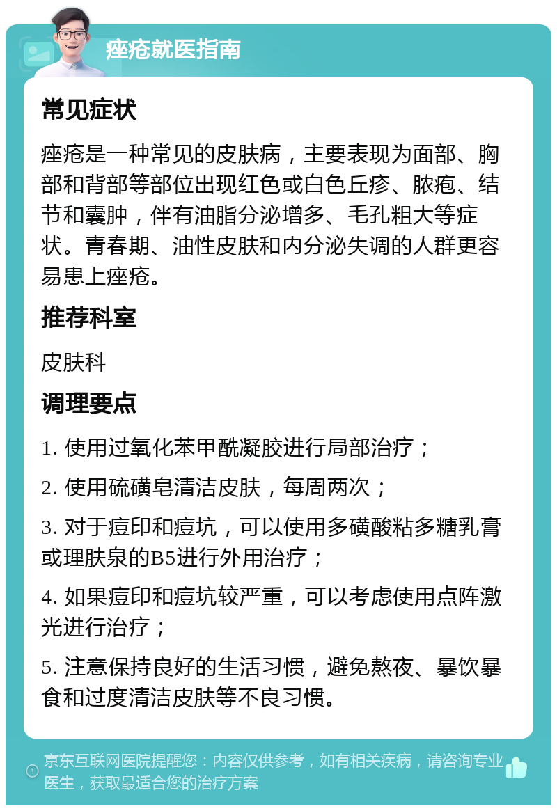 痤疮就医指南 常见症状 痤疮是一种常见的皮肤病，主要表现为面部、胸部和背部等部位出现红色或白色丘疹、脓疱、结节和囊肿，伴有油脂分泌增多、毛孔粗大等症状。青春期、油性皮肤和内分泌失调的人群更容易患上痤疮。 推荐科室 皮肤科 调理要点 1. 使用过氧化苯甲酰凝胶进行局部治疗； 2. 使用硫磺皂清洁皮肤，每周两次； 3. 对于痘印和痘坑，可以使用多磺酸粘多糖乳膏或理肤泉的B5进行外用治疗； 4. 如果痘印和痘坑较严重，可以考虑使用点阵激光进行治疗； 5. 注意保持良好的生活习惯，避免熬夜、暴饮暴食和过度清洁皮肤等不良习惯。