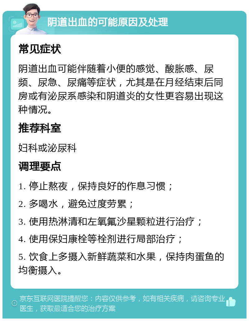 阴道出血的可能原因及处理 常见症状 阴道出血可能伴随着小便的感觉、酸胀感、尿频、尿急、尿痛等症状，尤其是在月经结束后同房或有泌尿系感染和阴道炎的女性更容易出现这种情况。 推荐科室 妇科或泌尿科 调理要点 1. 停止熬夜，保持良好的作息习惯； 2. 多喝水，避免过度劳累； 3. 使用热淋清和左氧氟沙星颗粒进行治疗； 4. 使用保妇康栓等栓剂进行局部治疗； 5. 饮食上多摄入新鲜蔬菜和水果，保持肉蛋鱼的均衡摄入。