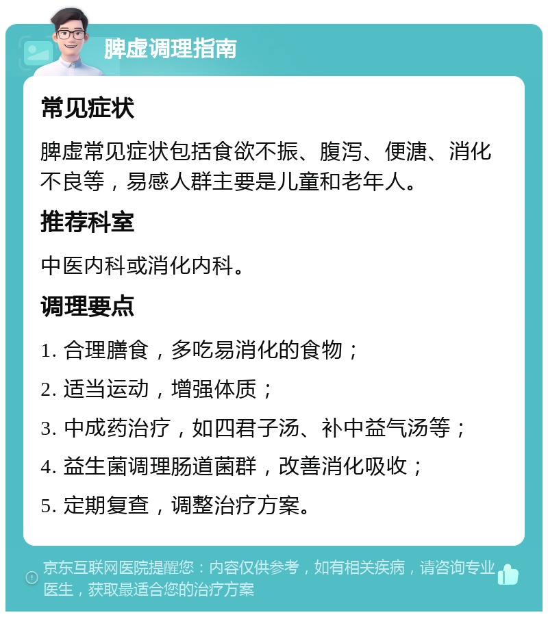 脾虚调理指南 常见症状 脾虚常见症状包括食欲不振、腹泻、便溏、消化不良等，易感人群主要是儿童和老年人。 推荐科室 中医内科或消化内科。 调理要点 1. 合理膳食，多吃易消化的食物； 2. 适当运动，增强体质； 3. 中成药治疗，如四君子汤、补中益气汤等； 4. 益生菌调理肠道菌群，改善消化吸收； 5. 定期复查，调整治疗方案。