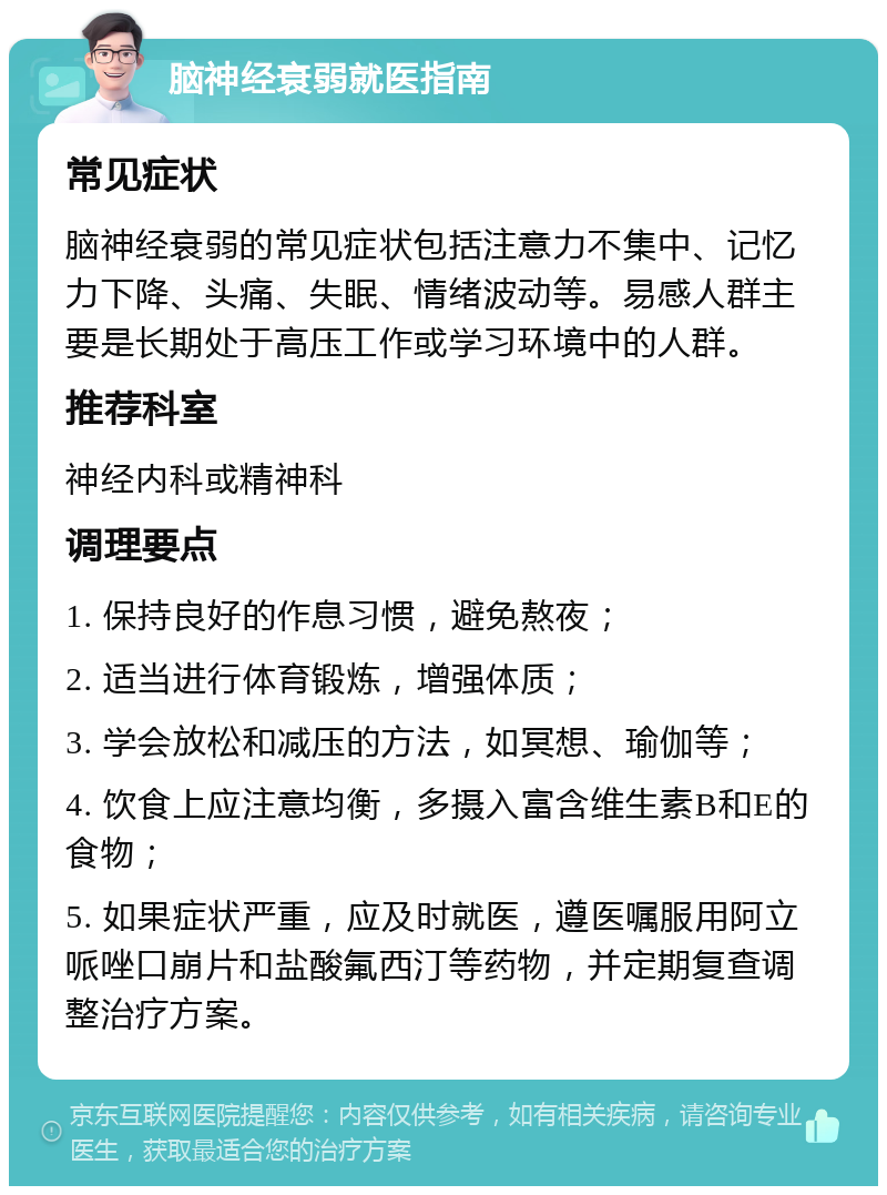 脑神经衰弱就医指南 常见症状 脑神经衰弱的常见症状包括注意力不集中、记忆力下降、头痛、失眠、情绪波动等。易感人群主要是长期处于高压工作或学习环境中的人群。 推荐科室 神经内科或精神科 调理要点 1. 保持良好的作息习惯，避免熬夜； 2. 适当进行体育锻炼，增强体质； 3. 学会放松和减压的方法，如冥想、瑜伽等； 4. 饮食上应注意均衡，多摄入富含维生素B和E的食物； 5. 如果症状严重，应及时就医，遵医嘱服用阿立哌唑口崩片和盐酸氟西汀等药物，并定期复查调整治疗方案。