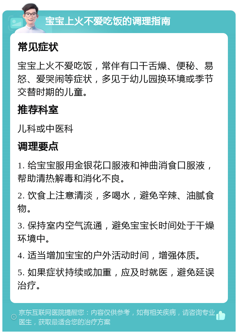 宝宝上火不爱吃饭的调理指南 常见症状 宝宝上火不爱吃饭，常伴有口干舌燥、便秘、易怒、爱哭闹等症状，多见于幼儿园换环境或季节交替时期的儿童。 推荐科室 儿科或中医科 调理要点 1. 给宝宝服用金银花口服液和神曲消食口服液，帮助清热解毒和消化不良。 2. 饮食上注意清淡，多喝水，避免辛辣、油腻食物。 3. 保持室内空气流通，避免宝宝长时间处于干燥环境中。 4. 适当增加宝宝的户外活动时间，增强体质。 5. 如果症状持续或加重，应及时就医，避免延误治疗。