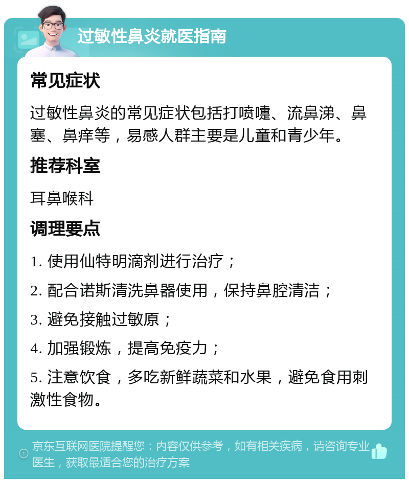 过敏性鼻炎就医指南 常见症状 过敏性鼻炎的常见症状包括打喷嚏、流鼻涕、鼻塞、鼻痒等，易感人群主要是儿童和青少年。 推荐科室 耳鼻喉科 调理要点 1. 使用仙特明滴剂进行治疗； 2. 配合诺斯清洗鼻器使用，保持鼻腔清洁； 3. 避免接触过敏原； 4. 加强锻炼，提高免疫力； 5. 注意饮食，多吃新鲜蔬菜和水果，避免食用刺激性食物。