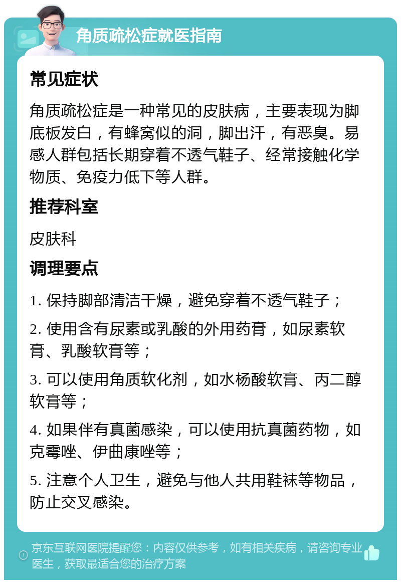 角质疏松症就医指南 常见症状 角质疏松症是一种常见的皮肤病，主要表现为脚底板发白，有蜂窝似的洞，脚出汗，有恶臭。易感人群包括长期穿着不透气鞋子、经常接触化学物质、免疫力低下等人群。 推荐科室 皮肤科 调理要点 1. 保持脚部清洁干燥，避免穿着不透气鞋子； 2. 使用含有尿素或乳酸的外用药膏，如尿素软膏、乳酸软膏等； 3. 可以使用角质软化剂，如水杨酸软膏、丙二醇软膏等； 4. 如果伴有真菌感染，可以使用抗真菌药物，如克霉唑、伊曲康唑等； 5. 注意个人卫生，避免与他人共用鞋袜等物品，防止交叉感染。