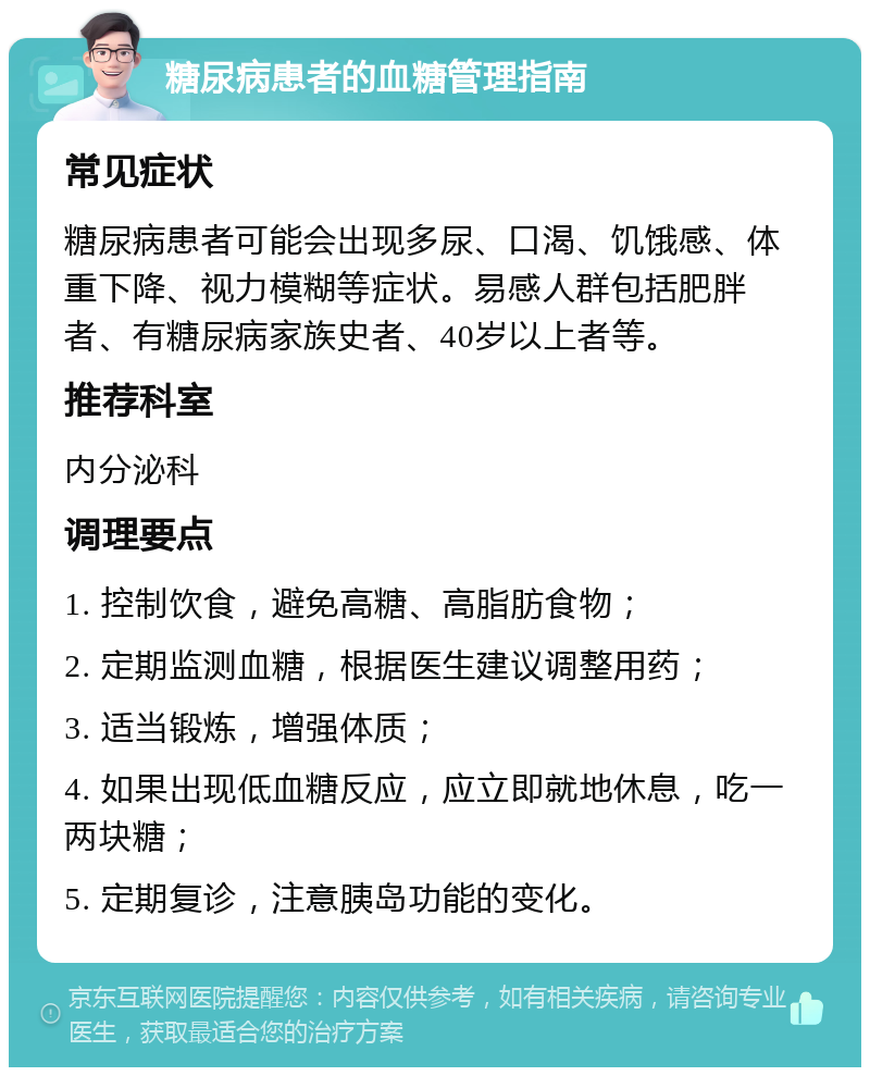 糖尿病患者的血糖管理指南 常见症状 糖尿病患者可能会出现多尿、口渴、饥饿感、体重下降、视力模糊等症状。易感人群包括肥胖者、有糖尿病家族史者、40岁以上者等。 推荐科室 内分泌科 调理要点 1. 控制饮食，避免高糖、高脂肪食物； 2. 定期监测血糖，根据医生建议调整用药； 3. 适当锻炼，增强体质； 4. 如果出现低血糖反应，应立即就地休息，吃一两块糖； 5. 定期复诊，注意胰岛功能的变化。