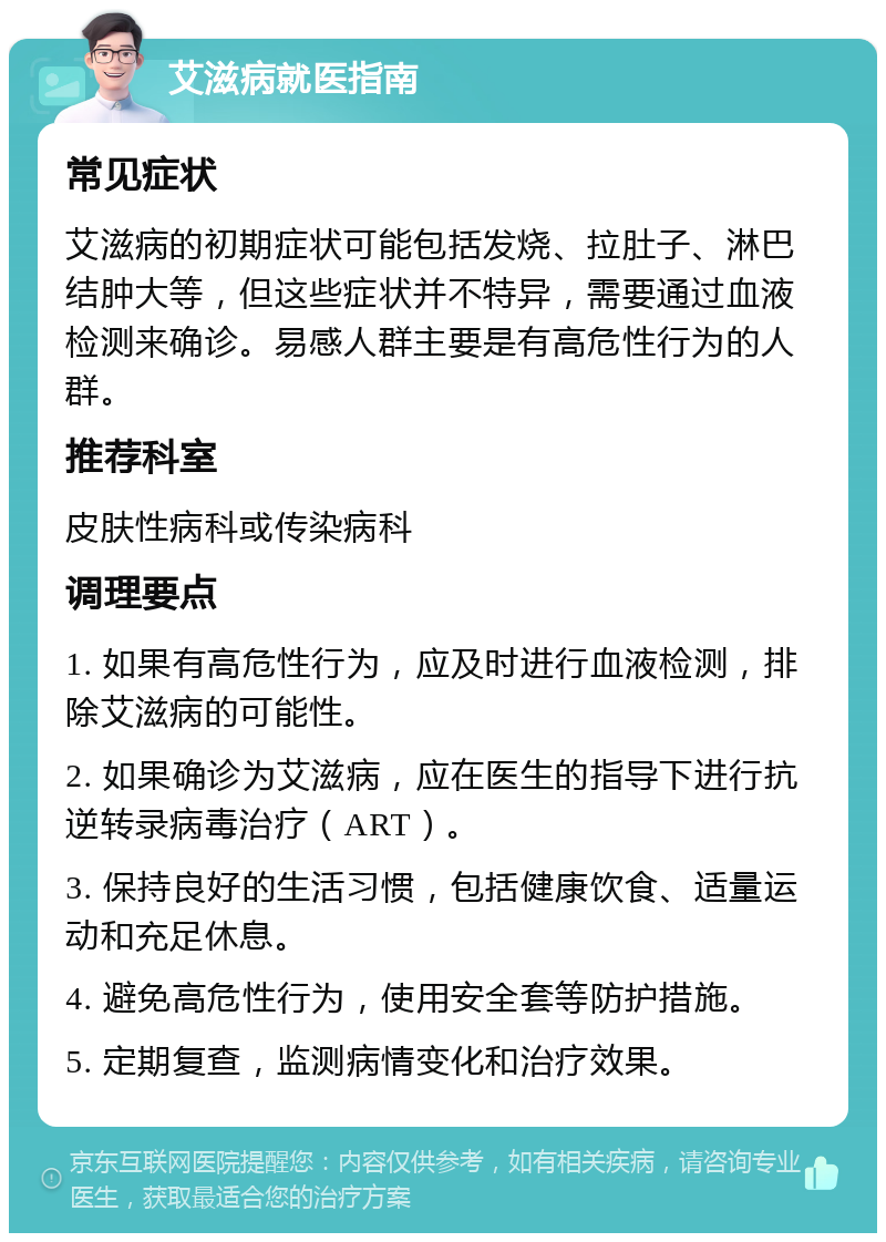 艾滋病就医指南 常见症状 艾滋病的初期症状可能包括发烧、拉肚子、淋巴结肿大等，但这些症状并不特异，需要通过血液检测来确诊。易感人群主要是有高危性行为的人群。 推荐科室 皮肤性病科或传染病科 调理要点 1. 如果有高危性行为，应及时进行血液检测，排除艾滋病的可能性。 2. 如果确诊为艾滋病，应在医生的指导下进行抗逆转录病毒治疗（ART）。 3. 保持良好的生活习惯，包括健康饮食、适量运动和充足休息。 4. 避免高危性行为，使用安全套等防护措施。 5. 定期复查，监测病情变化和治疗效果。