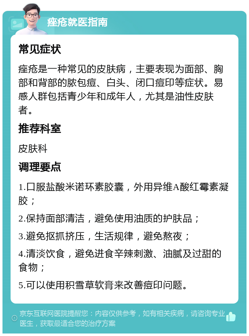 痤疮就医指南 常见症状 痤疮是一种常见的皮肤病，主要表现为面部、胸部和背部的脓包痘、白头、闭口痘印等症状。易感人群包括青少年和成年人，尤其是油性皮肤者。 推荐科室 皮肤科 调理要点 1.口服盐酸米诺环素胶囊，外用异维A酸红霉素凝胶； 2.保持面部清洁，避免使用油质的护肤品； 3.避免抠抓挤压，生活规律，避免熬夜； 4.清淡饮食，避免进食辛辣刺激、油腻及过甜的食物； 5.可以使用积雪草软膏来改善痘印问题。