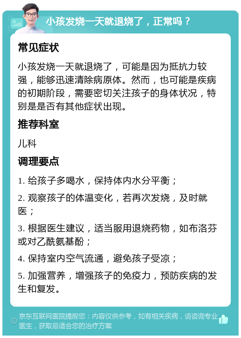 小孩发烧一天就退烧了，正常吗？ 常见症状 小孩发烧一天就退烧了，可能是因为抵抗力较强，能够迅速清除病原体。然而，也可能是疾病的初期阶段，需要密切关注孩子的身体状况，特别是是否有其他症状出现。 推荐科室 儿科 调理要点 1. 给孩子多喝水，保持体内水分平衡； 2. 观察孩子的体温变化，若再次发烧，及时就医； 3. 根据医生建议，适当服用退烧药物，如布洛芬或对乙酰氨基酚； 4. 保持室内空气流通，避免孩子受凉； 5. 加强营养，增强孩子的免疫力，预防疾病的发生和复发。