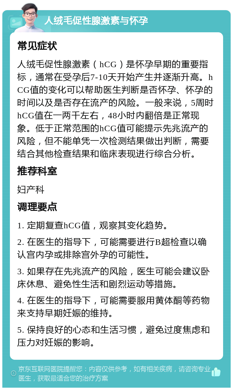 人绒毛促性腺激素与怀孕 常见症状 人绒毛促性腺激素（hCG）是怀孕早期的重要指标，通常在受孕后7-10天开始产生并逐渐升高。hCG值的变化可以帮助医生判断是否怀孕、怀孕的时间以及是否存在流产的风险。一般来说，5周时hCG值在一两千左右，48小时内翻倍是正常现象。低于正常范围的hCG值可能提示先兆流产的风险，但不能单凭一次检测结果做出判断，需要结合其他检查结果和临床表现进行综合分析。 推荐科室 妇产科 调理要点 1. 定期复查hCG值，观察其变化趋势。 2. 在医生的指导下，可能需要进行B超检查以确认宫内孕或排除宫外孕的可能性。 3. 如果存在先兆流产的风险，医生可能会建议卧床休息、避免性生活和剧烈运动等措施。 4. 在医生的指导下，可能需要服用黄体酮等药物来支持早期妊娠的维持。 5. 保持良好的心态和生活习惯，避免过度焦虑和压力对妊娠的影响。