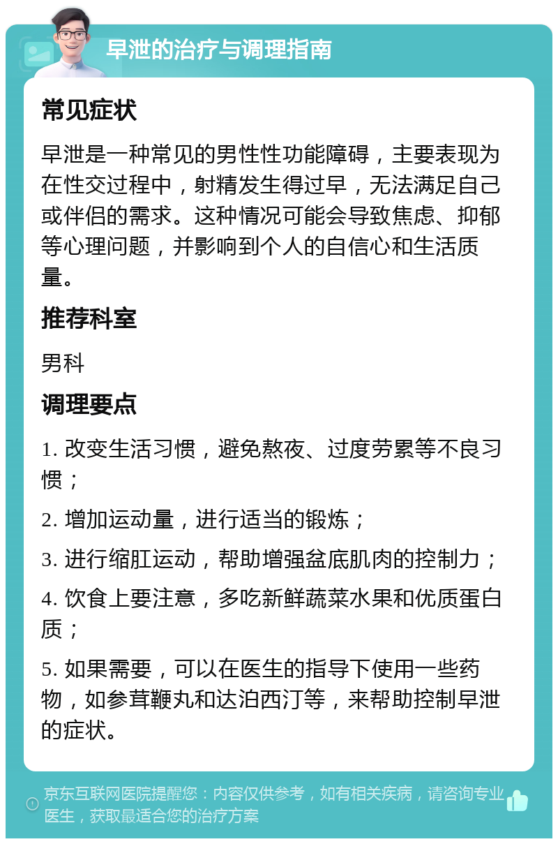 早泄的治疗与调理指南 常见症状 早泄是一种常见的男性性功能障碍，主要表现为在性交过程中，射精发生得过早，无法满足自己或伴侣的需求。这种情况可能会导致焦虑、抑郁等心理问题，并影响到个人的自信心和生活质量。 推荐科室 男科 调理要点 1. 改变生活习惯，避免熬夜、过度劳累等不良习惯； 2. 增加运动量，进行适当的锻炼； 3. 进行缩肛运动，帮助增强盆底肌肉的控制力； 4. 饮食上要注意，多吃新鲜蔬菜水果和优质蛋白质； 5. 如果需要，可以在医生的指导下使用一些药物，如参茸鞭丸和达泊西汀等，来帮助控制早泄的症状。