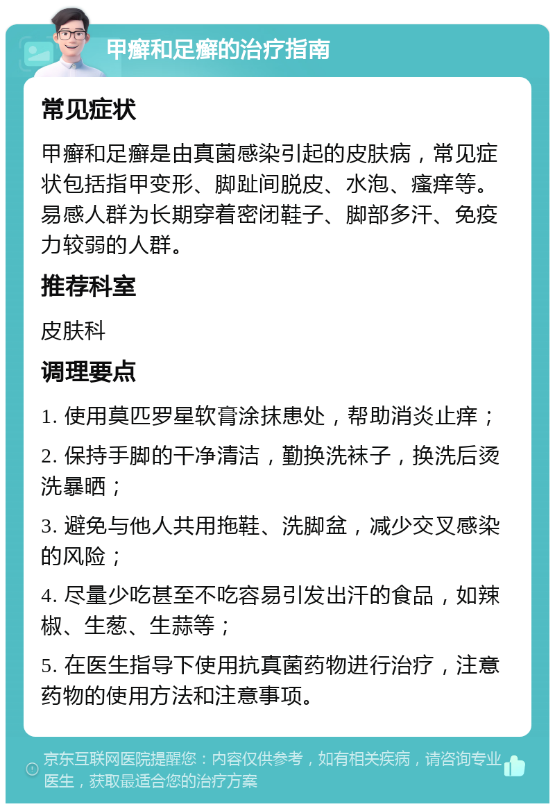 甲癣和足癣的治疗指南 常见症状 甲癣和足癣是由真菌感染引起的皮肤病，常见症状包括指甲变形、脚趾间脱皮、水泡、瘙痒等。易感人群为长期穿着密闭鞋子、脚部多汗、免疫力较弱的人群。 推荐科室 皮肤科 调理要点 1. 使用莫匹罗星软膏涂抹患处，帮助消炎止痒； 2. 保持手脚的干净清洁，勤换洗袜子，换洗后烫洗暴晒； 3. 避免与他人共用拖鞋、洗脚盆，减少交叉感染的风险； 4. 尽量少吃甚至不吃容易引发出汗的食品，如辣椒、生葱、生蒜等； 5. 在医生指导下使用抗真菌药物进行治疗，注意药物的使用方法和注意事项。