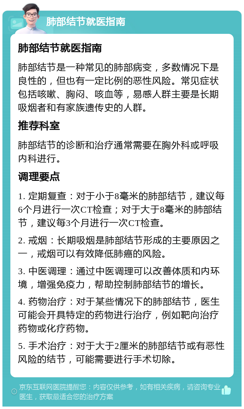 肺部结节就医指南 肺部结节就医指南 肺部结节是一种常见的肺部病变，多数情况下是良性的，但也有一定比例的恶性风险。常见症状包括咳嗽、胸闷、咳血等，易感人群主要是长期吸烟者和有家族遗传史的人群。 推荐科室 肺部结节的诊断和治疗通常需要在胸外科或呼吸内科进行。 调理要点 1. 定期复查：对于小于8毫米的肺部结节，建议每6个月进行一次CT检查；对于大于8毫米的肺部结节，建议每3个月进行一次CT检查。 2. 戒烟：长期吸烟是肺部结节形成的主要原因之一，戒烟可以有效降低肺癌的风险。 3. 中医调理：通过中医调理可以改善体质和内环境，增强免疫力，帮助控制肺部结节的增长。 4. 药物治疗：对于某些情况下的肺部结节，医生可能会开具特定的药物进行治疗，例如靶向治疗药物或化疗药物。 5. 手术治疗：对于大于2厘米的肺部结节或有恶性风险的结节，可能需要进行手术切除。