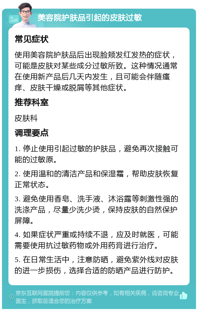 美容院护肤品引起的皮肤过敏 常见症状 使用美容院护肤品后出现脸颊发红发热的症状，可能是皮肤对某些成分过敏所致。这种情况通常在使用新产品后几天内发生，且可能会伴随瘙痒、皮肤干燥或脱屑等其他症状。 推荐科室 皮肤科 调理要点 1. 停止使用引起过敏的护肤品，避免再次接触可能的过敏原。 2. 使用温和的清洁产品和保湿霜，帮助皮肤恢复正常状态。 3. 避免使用香皂、洗手液、沐浴露等刺激性强的洗涤产品，尽量少洗少烫，保持皮肤的自然保护屏障。 4. 如果症状严重或持续不退，应及时就医，可能需要使用抗过敏药物或外用药膏进行治疗。 5. 在日常生活中，注意防晒，避免紫外线对皮肤的进一步损伤，选择合适的防晒产品进行防护。