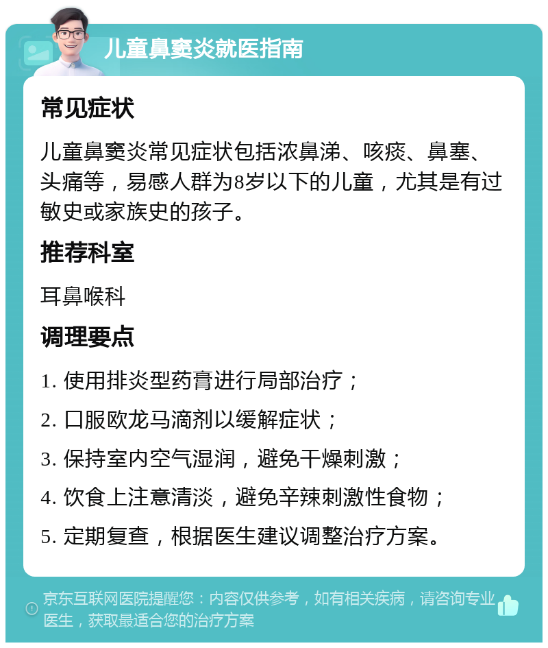 儿童鼻窦炎就医指南 常见症状 儿童鼻窦炎常见症状包括浓鼻涕、咳痰、鼻塞、头痛等，易感人群为8岁以下的儿童，尤其是有过敏史或家族史的孩子。 推荐科室 耳鼻喉科 调理要点 1. 使用排炎型药膏进行局部治疗； 2. 口服欧龙马滴剂以缓解症状； 3. 保持室内空气湿润，避免干燥刺激； 4. 饮食上注意清淡，避免辛辣刺激性食物； 5. 定期复查，根据医生建议调整治疗方案。