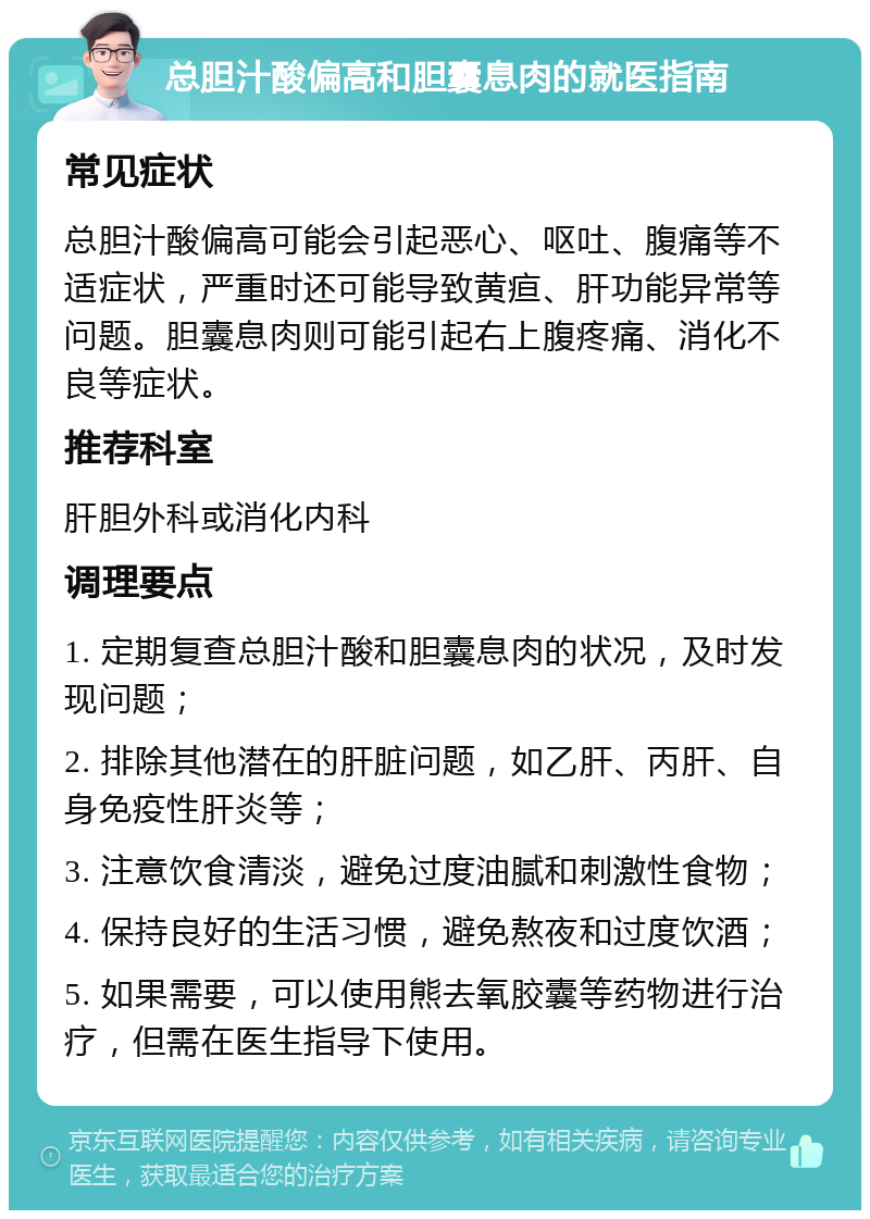 总胆汁酸偏高和胆囊息肉的就医指南 常见症状 总胆汁酸偏高可能会引起恶心、呕吐、腹痛等不适症状，严重时还可能导致黄疸、肝功能异常等问题。胆囊息肉则可能引起右上腹疼痛、消化不良等症状。 推荐科室 肝胆外科或消化内科 调理要点 1. 定期复查总胆汁酸和胆囊息肉的状况，及时发现问题； 2. 排除其他潜在的肝脏问题，如乙肝、丙肝、自身免疫性肝炎等； 3. 注意饮食清淡，避免过度油腻和刺激性食物； 4. 保持良好的生活习惯，避免熬夜和过度饮酒； 5. 如果需要，可以使用熊去氧胶囊等药物进行治疗，但需在医生指导下使用。