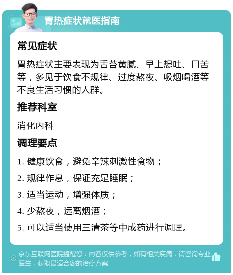 胃热症状就医指南 常见症状 胃热症状主要表现为舌苔黄腻、早上想吐、口苦等，多见于饮食不规律、过度熬夜、吸烟喝酒等不良生活习惯的人群。 推荐科室 消化内科 调理要点 1. 健康饮食，避免辛辣刺激性食物； 2. 规律作息，保证充足睡眠； 3. 适当运动，增强体质； 4. 少熬夜，远离烟酒； 5. 可以适当使用三清茶等中成药进行调理。