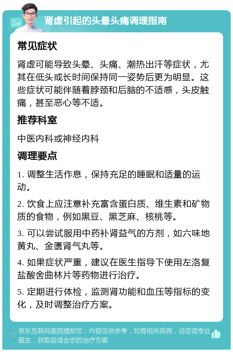 肾虚引起的头晕头痛调理指南 常见症状 肾虚可能导致头晕、头痛、潮热出汗等症状，尤其在低头或长时间保持同一姿势后更为明显。这些症状可能伴随着脖颈和后脑的不适感，头皮触痛，甚至恶心等不适。 推荐科室 中医内科或神经内科 调理要点 1. 调整生活作息，保持充足的睡眠和适量的运动。 2. 饮食上应注意补充富含蛋白质、维生素和矿物质的食物，例如黑豆、黑芝麻、核桃等。 3. 可以尝试服用中药补肾益气的方剂，如六味地黄丸、金匮肾气丸等。 4. 如果症状严重，建议在医生指导下使用左洛复盐酸舍曲林片等药物进行治疗。 5. 定期进行体检，监测肾功能和血压等指标的变化，及时调整治疗方案。