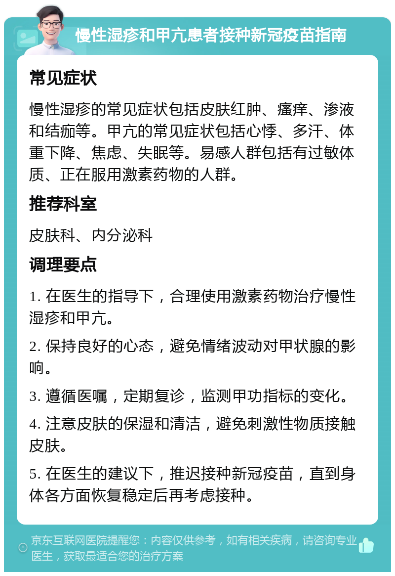 慢性湿疹和甲亢患者接种新冠疫苗指南 常见症状 慢性湿疹的常见症状包括皮肤红肿、瘙痒、渗液和结痂等。甲亢的常见症状包括心悸、多汗、体重下降、焦虑、失眠等。易感人群包括有过敏体质、正在服用激素药物的人群。 推荐科室 皮肤科、内分泌科 调理要点 1. 在医生的指导下，合理使用激素药物治疗慢性湿疹和甲亢。 2. 保持良好的心态，避免情绪波动对甲状腺的影响。 3. 遵循医嘱，定期复诊，监测甲功指标的变化。 4. 注意皮肤的保湿和清洁，避免刺激性物质接触皮肤。 5. 在医生的建议下，推迟接种新冠疫苗，直到身体各方面恢复稳定后再考虑接种。