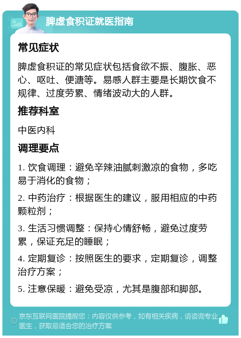 脾虚食积证就医指南 常见症状 脾虚食积证的常见症状包括食欲不振、腹胀、恶心、呕吐、便溏等。易感人群主要是长期饮食不规律、过度劳累、情绪波动大的人群。 推荐科室 中医内科 调理要点 1. 饮食调理：避免辛辣油腻刺激凉的食物，多吃易于消化的食物； 2. 中药治疗：根据医生的建议，服用相应的中药颗粒剂； 3. 生活习惯调整：保持心情舒畅，避免过度劳累，保证充足的睡眠； 4. 定期复诊：按照医生的要求，定期复诊，调整治疗方案； 5. 注意保暖：避免受凉，尤其是腹部和脚部。