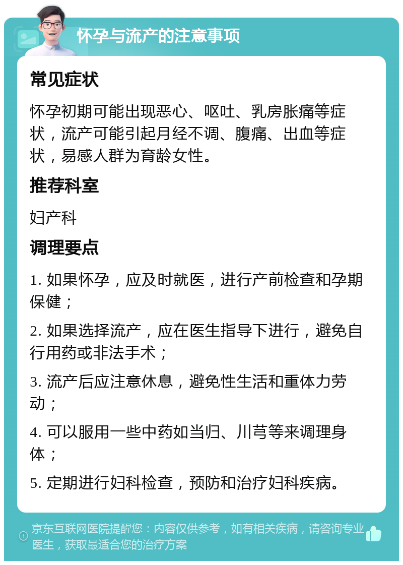 怀孕与流产的注意事项 常见症状 怀孕初期可能出现恶心、呕吐、乳房胀痛等症状，流产可能引起月经不调、腹痛、出血等症状，易感人群为育龄女性。 推荐科室 妇产科 调理要点 1. 如果怀孕，应及时就医，进行产前检查和孕期保健； 2. 如果选择流产，应在医生指导下进行，避免自行用药或非法手术； 3. 流产后应注意休息，避免性生活和重体力劳动； 4. 可以服用一些中药如当归、川芎等来调理身体； 5. 定期进行妇科检查，预防和治疗妇科疾病。