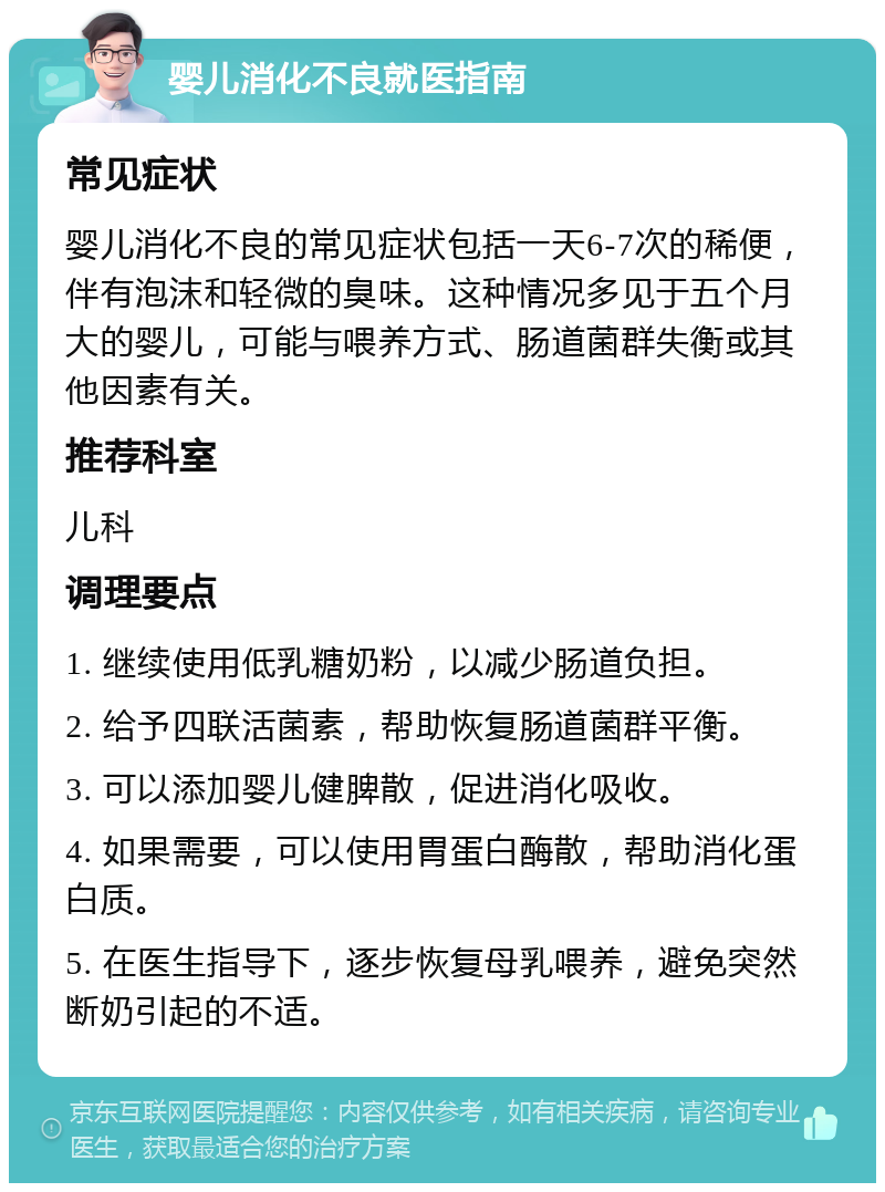 婴儿消化不良就医指南 常见症状 婴儿消化不良的常见症状包括一天6-7次的稀便，伴有泡沫和轻微的臭味。这种情况多见于五个月大的婴儿，可能与喂养方式、肠道菌群失衡或其他因素有关。 推荐科室 儿科 调理要点 1. 继续使用低乳糖奶粉，以减少肠道负担。 2. 给予四联活菌素，帮助恢复肠道菌群平衡。 3. 可以添加婴儿健脾散，促进消化吸收。 4. 如果需要，可以使用胃蛋白酶散，帮助消化蛋白质。 5. 在医生指导下，逐步恢复母乳喂养，避免突然断奶引起的不适。