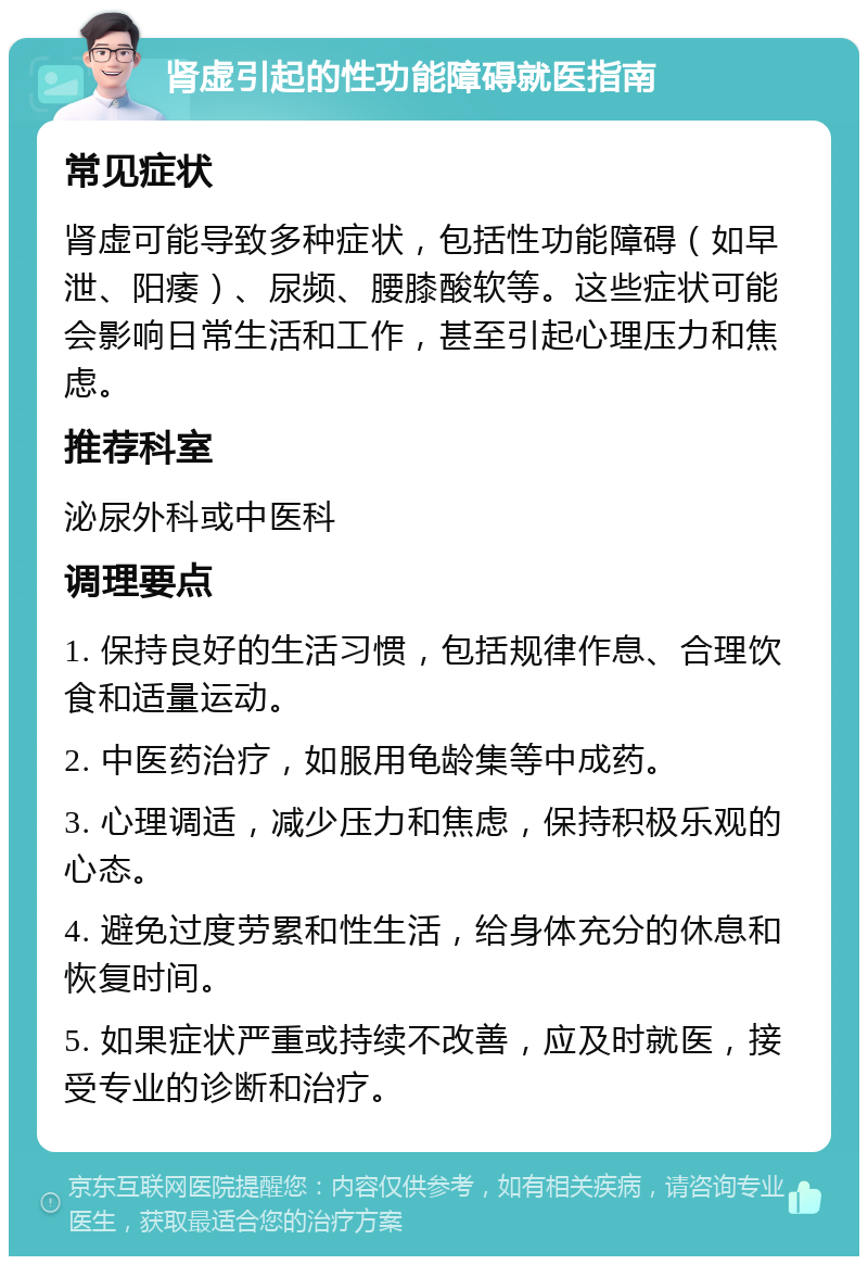 肾虚引起的性功能障碍就医指南 常见症状 肾虚可能导致多种症状，包括性功能障碍（如早泄、阳痿）、尿频、腰膝酸软等。这些症状可能会影响日常生活和工作，甚至引起心理压力和焦虑。 推荐科室 泌尿外科或中医科 调理要点 1. 保持良好的生活习惯，包括规律作息、合理饮食和适量运动。 2. 中医药治疗，如服用龟龄集等中成药。 3. 心理调适，减少压力和焦虑，保持积极乐观的心态。 4. 避免过度劳累和性生活，给身体充分的休息和恢复时间。 5. 如果症状严重或持续不改善，应及时就医，接受专业的诊断和治疗。