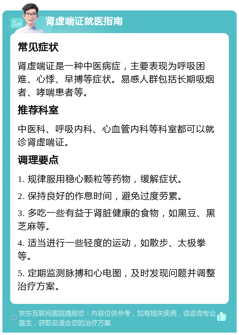 肾虚喘证就医指南 常见症状 肾虚喘证是一种中医病症，主要表现为呼吸困难、心悸、早搏等症状。易感人群包括长期吸烟者、哮喘患者等。 推荐科室 中医科、呼吸内科、心血管内科等科室都可以就诊肾虚喘证。 调理要点 1. 规律服用稳心颗粒等药物，缓解症状。 2. 保持良好的作息时间，避免过度劳累。 3. 多吃一些有益于肾脏健康的食物，如黑豆、黑芝麻等。 4. 适当进行一些轻度的运动，如散步、太极拳等。 5. 定期监测脉搏和心电图，及时发现问题并调整治疗方案。